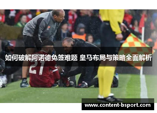 如何破解阿诺德免签难题 皇马布局与策略全面解析 如何破解阿诺德免签难题 皇马布局与策略全面解析