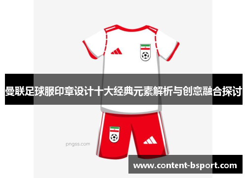 曼联足球服印章设计十大经典元素解析与创意融合探讨 曼联足球服印章设计十大经典元素解析与创意融合探讨