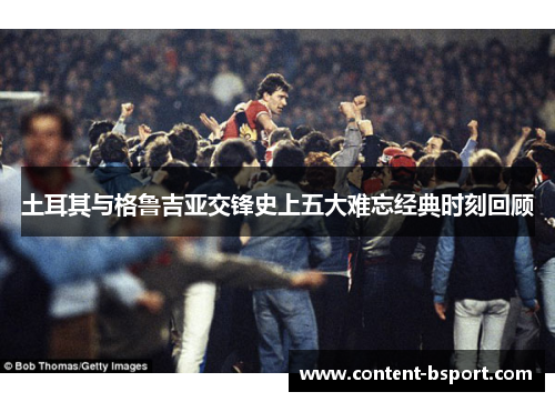 土耳其与格鲁吉亚交锋史上五大难忘经典时刻回顾