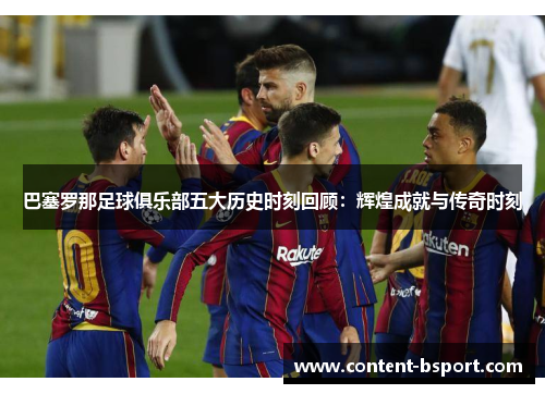 巴塞罗那足球俱乐部五大历史时刻回顾：辉煌成就与传奇时刻